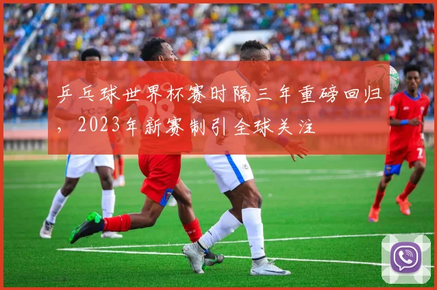 乒乓球世界杯赛时隔三年重磅回归，2023年新赛制引全球关注