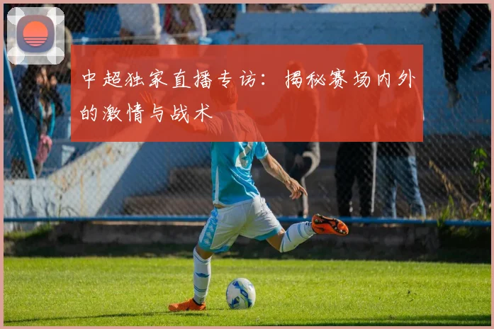 中超独家直播专访：揭秘赛场内外的激情与战术
