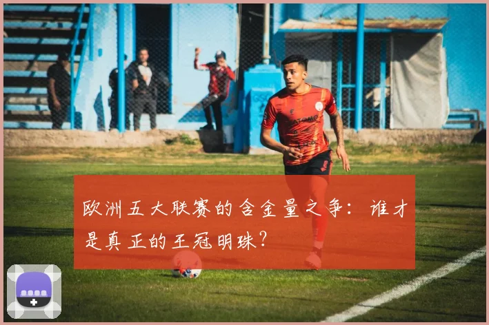 欧洲五大联赛的含金量之争:谁才是真正的王冠明珠?