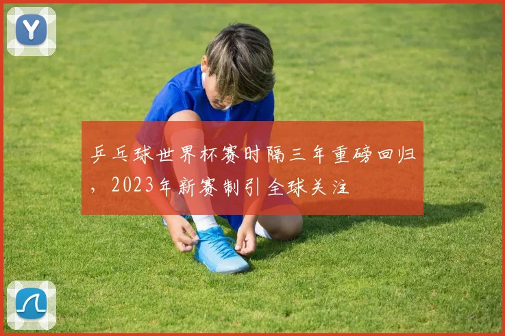 乒乓球世界杯赛时隔三年重磅回归,2023年新赛制引全球关注